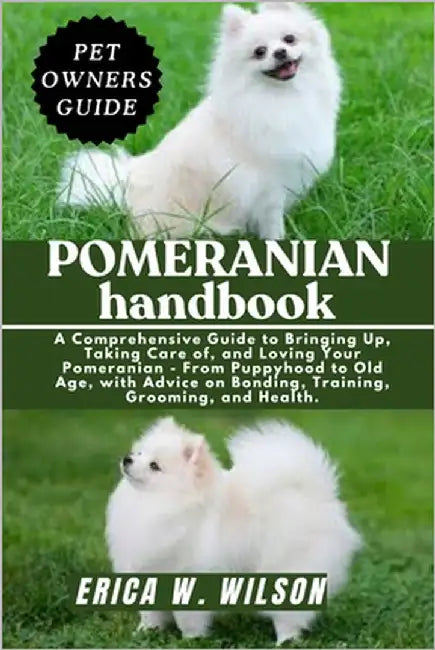 Pomeranian Handbook: A Comprehensive Guide to Bringing Up, Taking Care of, and Loving Your Pomeranian - From Puppyhood to Old Age, with Advice on Bond by W. Wilson, Erica