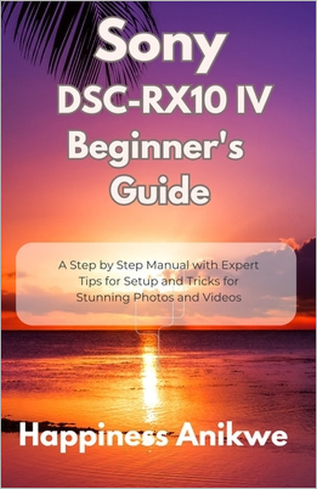 Sony DSC-RX10 IV Beginner's Guide: A Step by Step Manual with Expert Tips for Setup and Tricks for Stunning Photos and Videos by Happiness Anikwe