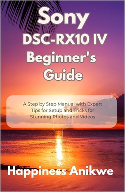 Sony DSC-RX10 IV Beginner's Guide: A Step by Step Manual with Expert Tips for Setup and Tricks for Stunning Photos and Videos by Happiness Anikwe