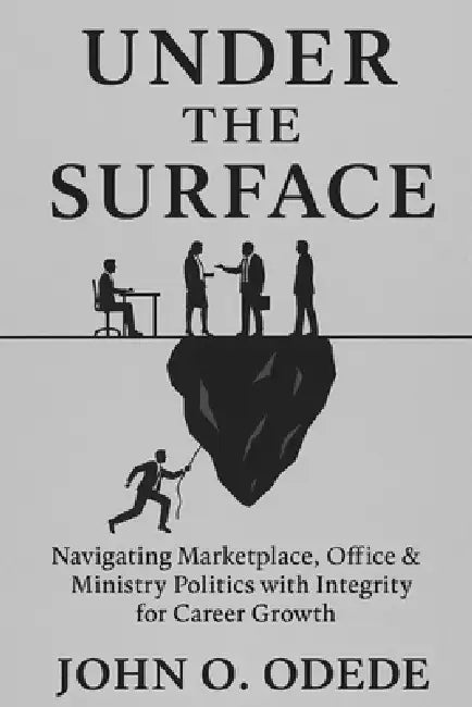 Under the Surface: Navigating the marketplace, Office, and ministry Politics with Integrity for Career Growth by John Ouma Odede