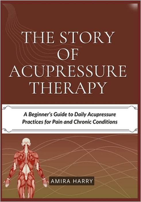 The Story of Acupressure Therapy: A Beginner's Guide to Daily Acupressure Practices for Pain and Chronic Conditions by Amira Harry