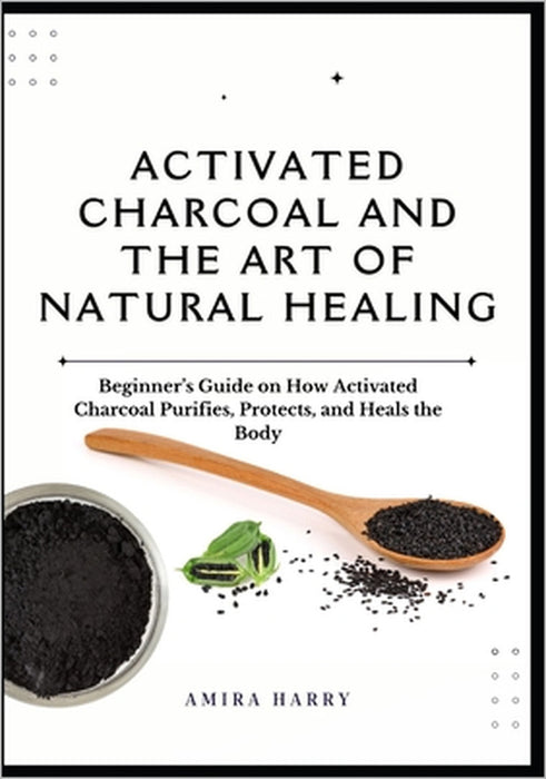 Activated Charcoal and the Art of Natural Healing: Beginner's Guide on How Activated Charcoal Purifies, Protects, and Heals the Body by Amira Harry