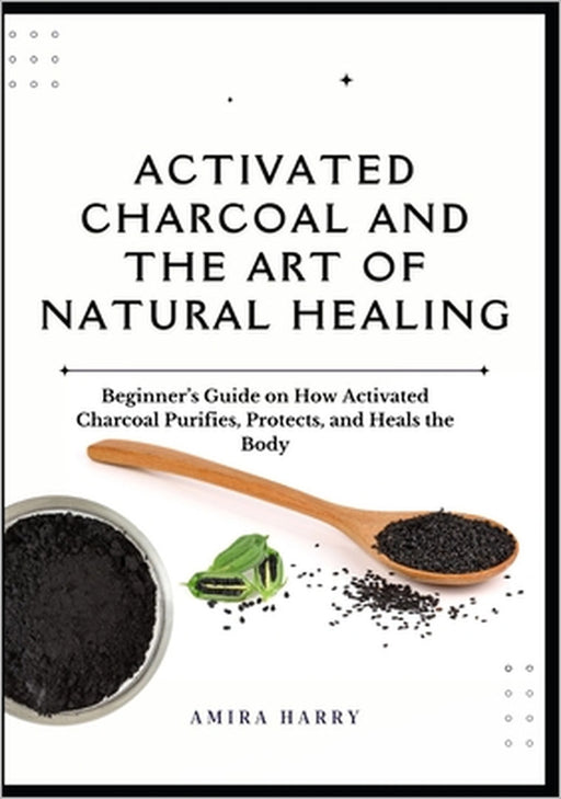 Activated Charcoal and the Art of Natural Healing: Beginner's Guide on How Activated Charcoal Purifies, Protects, and Heals the Body by Amira Harry