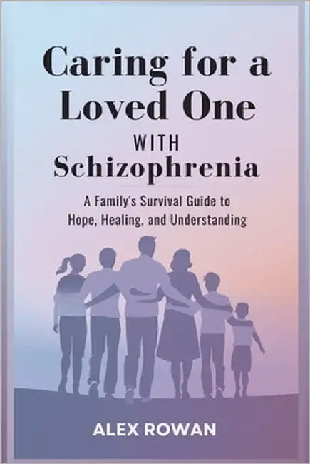 Caring for a Loved One with Schizophrenia: A Family's Survival Guide to Hope, Healing, and Understanding by Rowan, Alex
