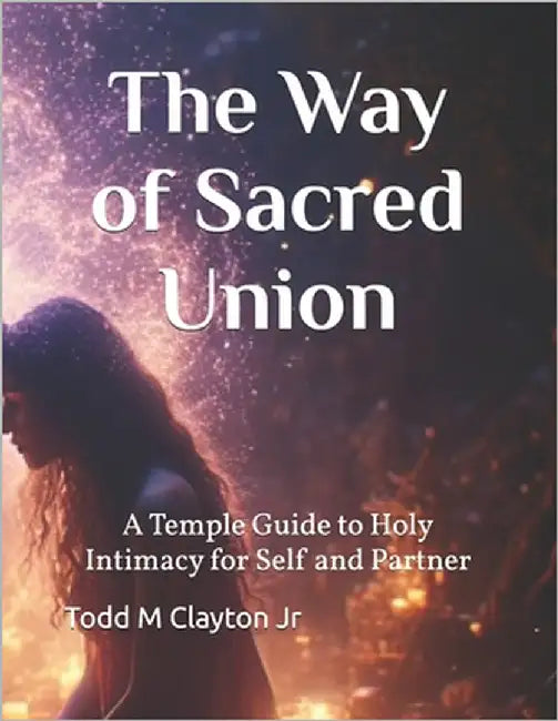 The Way of Sacred Union: A Temple Guide to Holy Intimacy for Self and Partner by Clayton, Todd M., Jr.