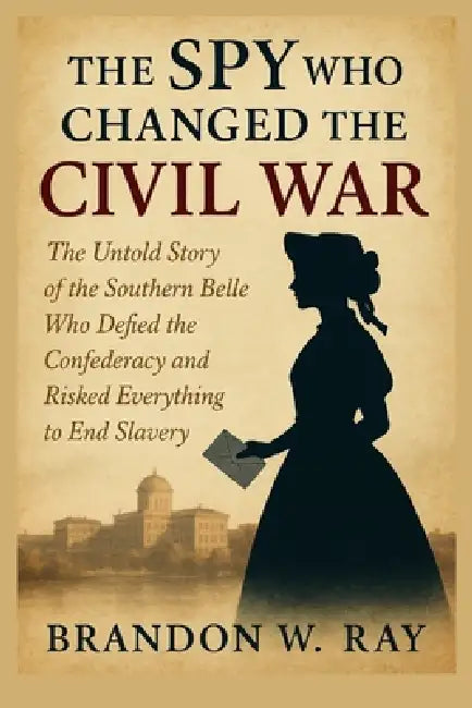 The Spy Who Changed the Civil War: The Untold Story of the Southern Belle Who Defied the Confederacy and Risked Everything to End Slavery by Brandon W. Ray