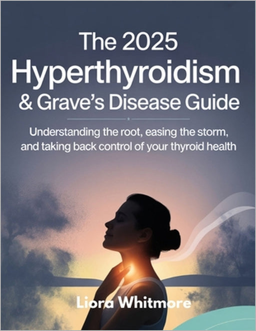 The 2025 Hyperthyroidism & Grave's Disease Guide: Understanding the Root, Easing the Storm, and Taking Back Control of Your Thyroid Health by Liora Whitmore