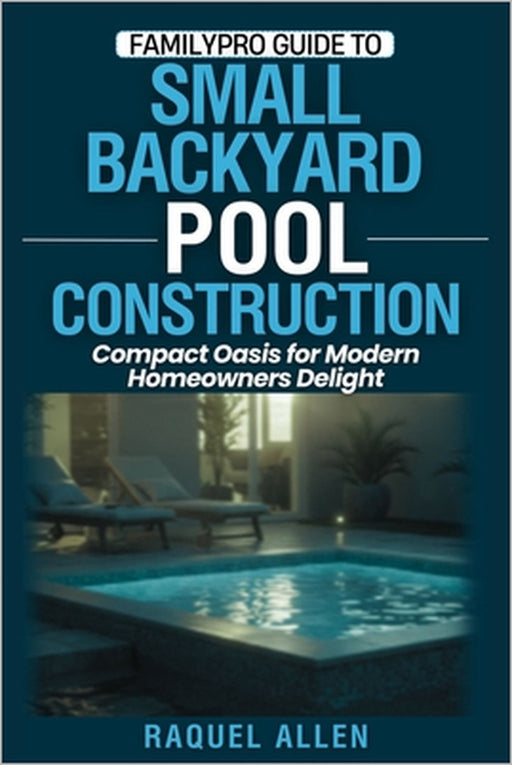 FamilyPro Guide to Small Backyard Pool Construction: Compact Oasis for Modern Homeowners Delight by Raquel Allen