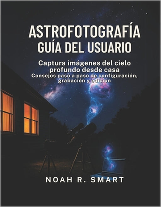 Astrofotografía Guía del Usuario: Captura imágenes del cielo profundo desde casa: consejos paso a paso de configuración, disparo y edición by Noah R. Smart