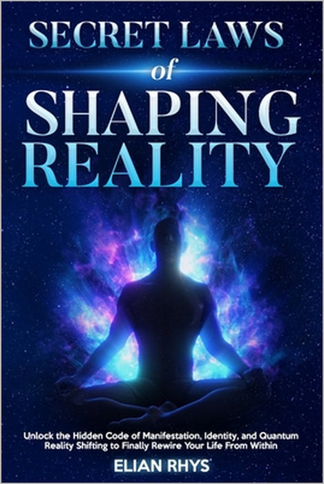 Secret Laws of Shaping Reality: Unlock the Hidden Code of Manifestation, Identity, and Quantum Reality Shifting to Finally Rewire Your Life From Withi by Elian Rhys