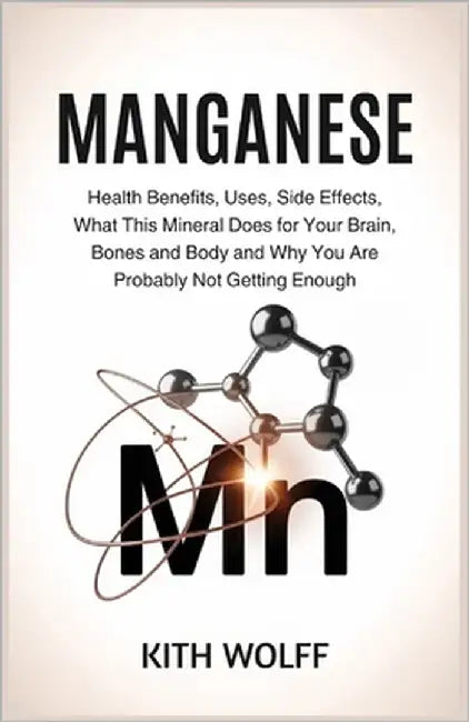 Manganese: Health Benefits, Uses, Side Effects, What This Mineral Does for Your Brain, Bones, and Body, and Why You Are Probably Not Getting Enough by Wolff, Kith