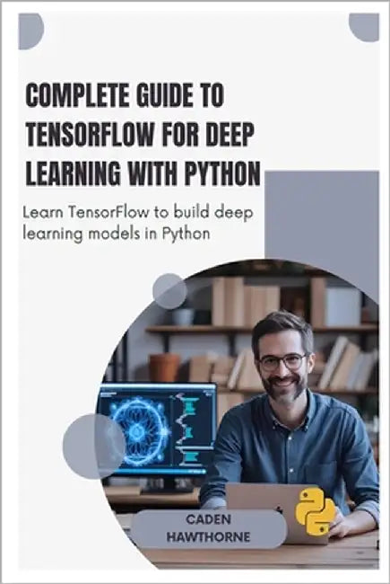 Complete Guide to TensorFlow for Deep Learning with Python: Learn TensorFlow to build deep learning models in Python by Hawthorne, Caden Hawthorne