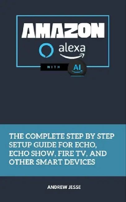 Amazon Alexa with AI: The Complete Step by Step Setup Guide for Echo, Echo Show, Fire TV, and Other Smart Devices by Andrew Jesse