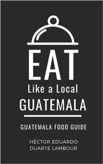 Eat Like a Local- Guatemala: Guatemala Food Guide by A. Local, Eat Like