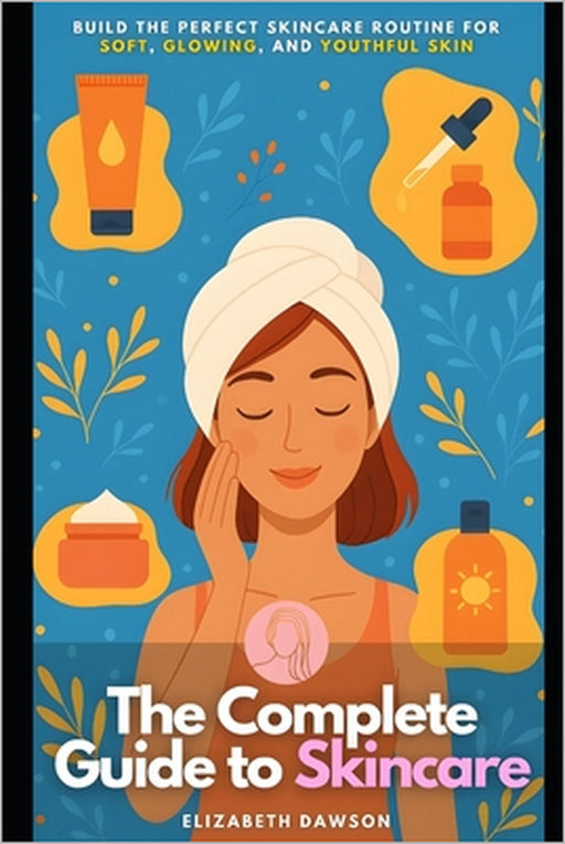 The Complete Guide to Skincare: Build the Perfect Skincare Routine for Soft, Glowing, and Youthful Skin by Elizabeth Dawson