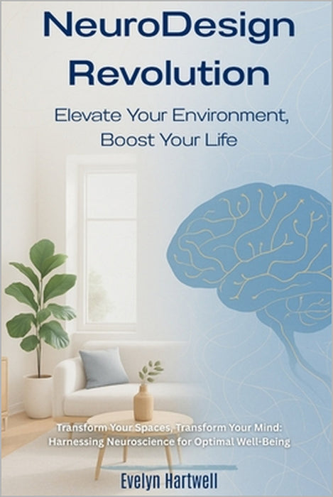 Transform Your Spaces, Transform Your Mind: Harnessing Neuroscience for Optimal Well-Being: NeuroDesign Revolution: Elevate Your Environment, Boost Yo by Evelyn Hartwell
