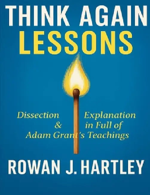 Think Again Lessons: Dissection & Explanation In Full Of Adam Grant's Teachings by Rowan J. Hartley