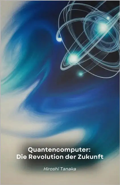 Quantencomputer: Die Revolution der Zukunft: Wie Quantencomputer die Medizin, das Finanzwesen und unsere Lebensweise verändern werden by Tanaka, Hiroshi