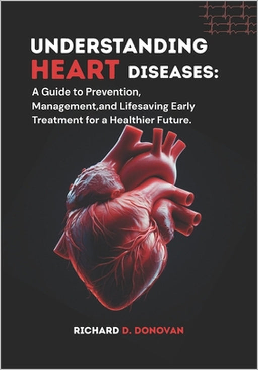 Understanding Heart Diseases: A Guide to Prevention, Management, and Lifesaving Early Treatment for a Healthier Future. by Richard D. Donovan D. Donovan