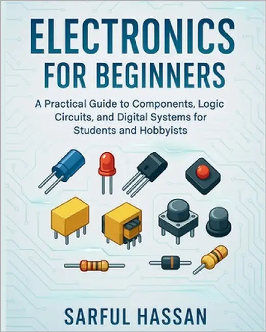 Electronics for Beginners: A Practical Guide to Components, Logic Circuits, and Digital Systems for Students and Hobbyists by Hassan, Sarful