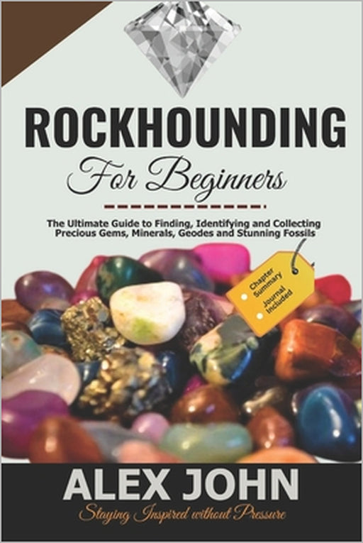 Rockhounding for Beginners: The Ultimate Guide to Finding, Identifying and Collecting Precious Gems, Minerals, Geodes and Stunning Fossils by Alex John
