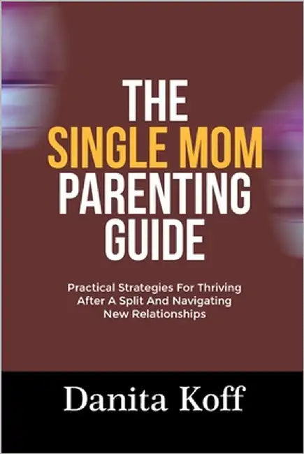 The Single Mom Parenting Guide: Practical Strategies For Thriving After A Split And Navigating New Relationships by Koff, Danita