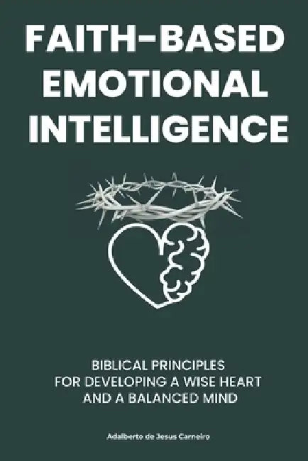 Faith-Based Emotional Intelligence: Biblical Principles for Developing a Wise Heart and a Balanced Mind by Adalberto Jesus Carneiro