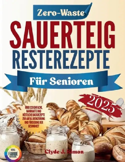 Zero-Waste Sauerteig-Resterezepte für Senioren 2025: Über 120 einfache, nahrhafte und köstliche Backrezepte zur Abfallreduzierung und Förderung der Ge by Clyde J. Simon