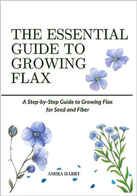 The Essential Guide to Growing Flax: A Step-by-Step Guide to Growing Flax for Seed and Fiber by Harry, Amira