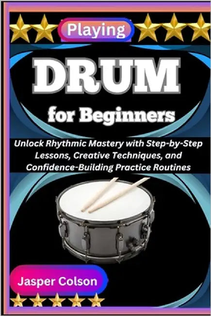 Playing Drum for Beginners: Unlock Rhythmic Mastery with Step-by-Step Lessons, Creative Techniques, and Confidence-Building Practice Routines by Colson, Jasper