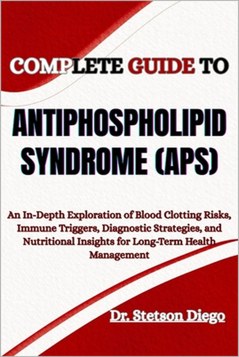Complete Guide to Antiphospholipid Syndrome (Aps): An In-Depth Exploration of Blood Clotting Risks, Immune Triggers, Diagnostic Strategies, and Nutrit by Stetson Diego