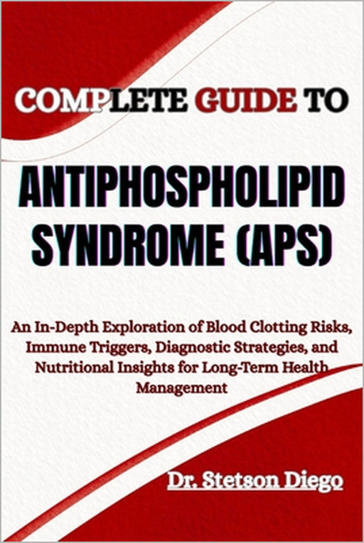 Complete Guide to Antiphospholipid Syndrome (Aps): An In-Depth Exploration of Blood Clotting Risks, Immune Triggers, Diagnostic Strategies, and Nutrit by Stetson Diego