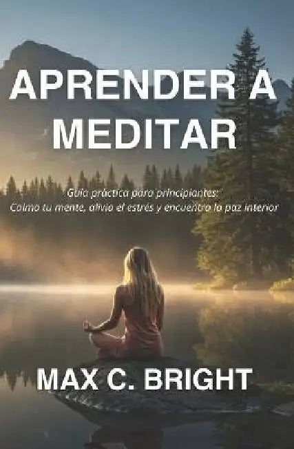 Aprender a Meditar: Guía Práctica Para Principiantes: Calma tu Mente, Alivia el Estrés y encuentra La Paz Interior by Max C. Bright