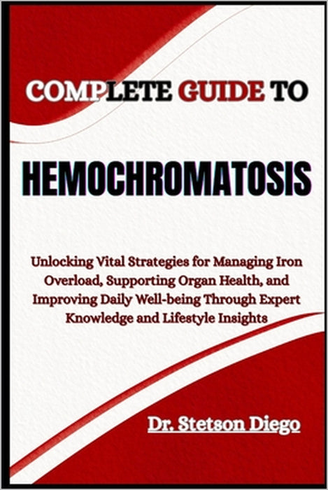 Complete Guide to Hemochromatosis: Unlocking Vital Strategies for Managing Iron Overload, Supporting Organ Health, and Improving Daily Well-being Thro by Stetson Diego
