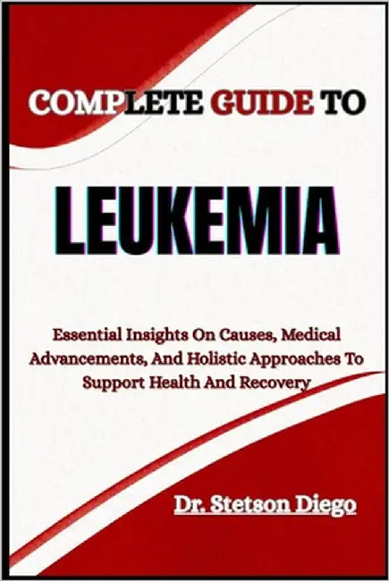Complete Guide to Leukemia: Essential Insights On Causes, Medical Advancements, And Holistic Approaches To Support Health And Recovery by Diego, Stetson