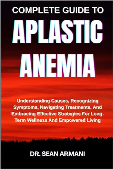 Complete Guide to Aplastic Anemia: Understanding Causes, Recognizing Symptoms, Navigating Treatments, And Embracing Effective Strategies For Long-Term by Armani, Sean