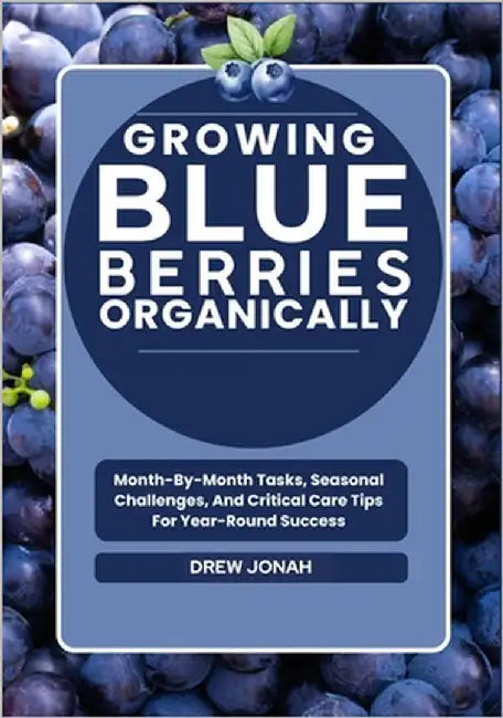 Growing Blueberries Organically: Month-By-Month Tasks, Seasonal Challenges, And Critical Care Tips For Year-Round Success by Jonah, Drew