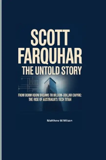 Scott Farquhur the Untold Story: From Dorm Room Dreams to Billion-Dollar Empire: The Rise of Australia's Tech titan by Matthew M. Wilson