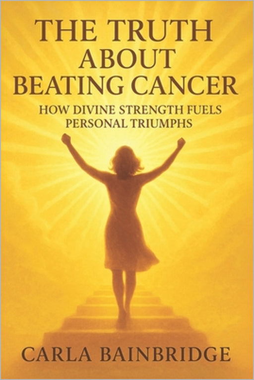 The Truth About Beating Cancer: How Divine Strength Fuels Personal Triumphs by Carla Bainbridge