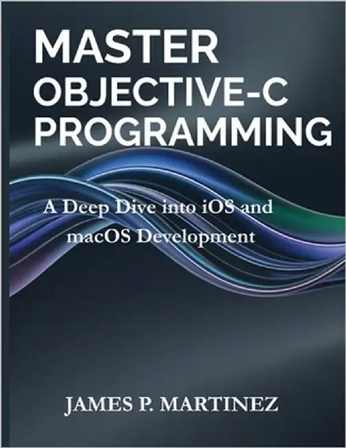 Master Objective-C Programming: A Deep Dive into iOS and macOS Development by Martinez, James P.