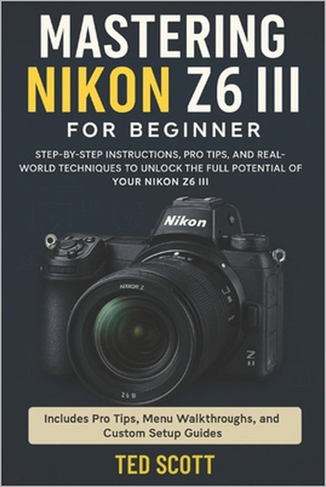 Mastering Nikon Z6 III For Beginners: Step-by-Step Instructions, Pro Tips, and Real-World Techniques To Unlock The Full Potential by Ted Scott
