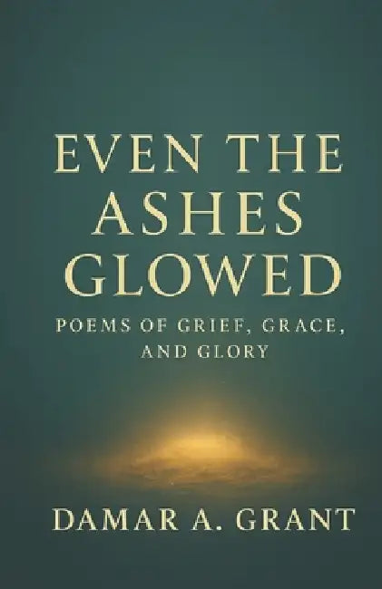 Even the Ashes Glowed: Poems of Grief, Grace, and Glory by Damar a. Grant