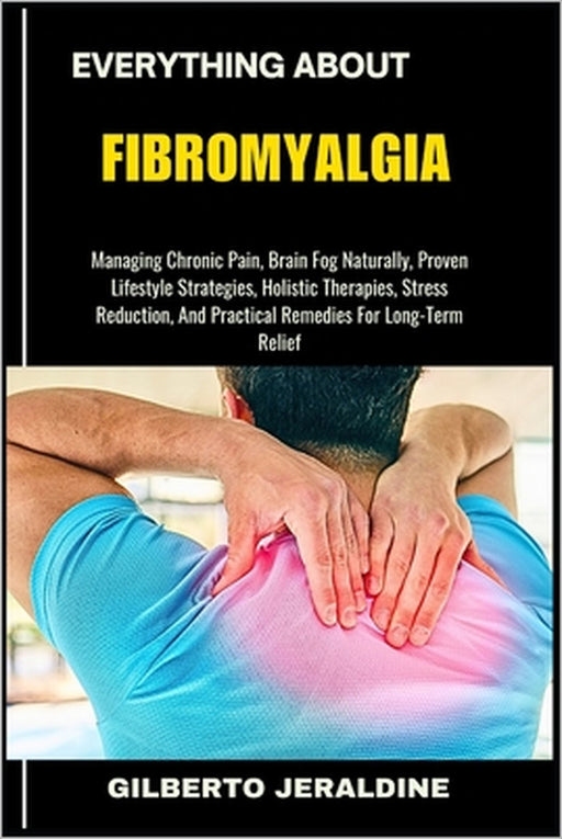 Everything about Fibromyalgia: Managing Chronic Pain, Brain Fog Naturally, Proven Lifestyle Strategies, Holistic Therapies, Stress Reduction, And Prac by Gilberto Jeraldine