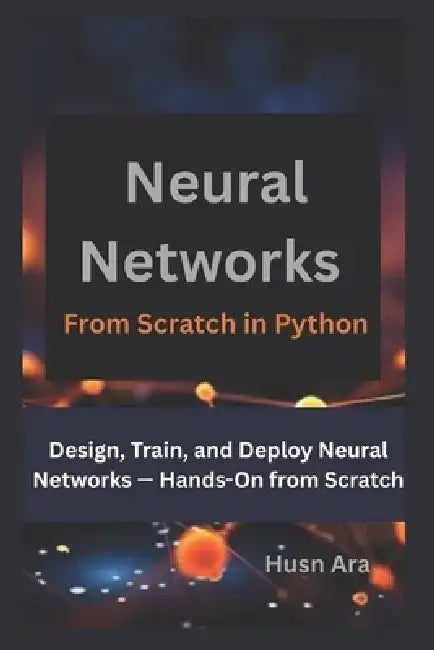 Neural Networks From Scratch in Python: Design, Train, and Deploy Neural Networks - Hands-On from Scratch by Husn Ara