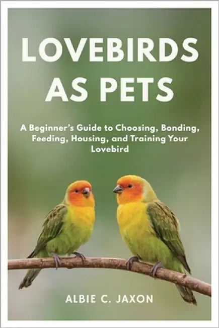 Lovebirds as Pets: A Beginner's Guide to Choosing, Bonding, Feeding, Housing, and Training Your Lovebird by C. Jaxon, Albie