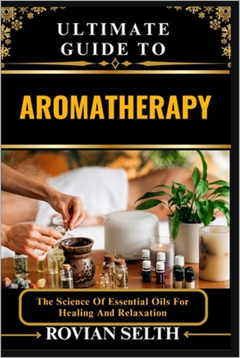 Ultimate Guide to Aromatherapy: The Science Of Essential Oils For Healing And Relaxation by Rovian Selth