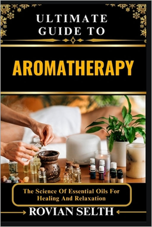 Ultimate Guide to Aromatherapy: The Science Of Essential Oils For Healing And Relaxation by Rovian Selth