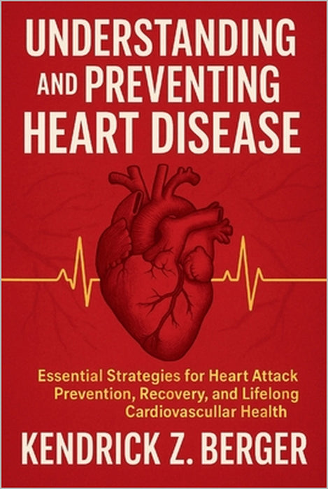 Understanding and Preventing Heart Disease: Essential Strategies for Heart Attack Prevention, Recovery, and Lifelong Cardiovascular Health by Kendrick Z. Berger