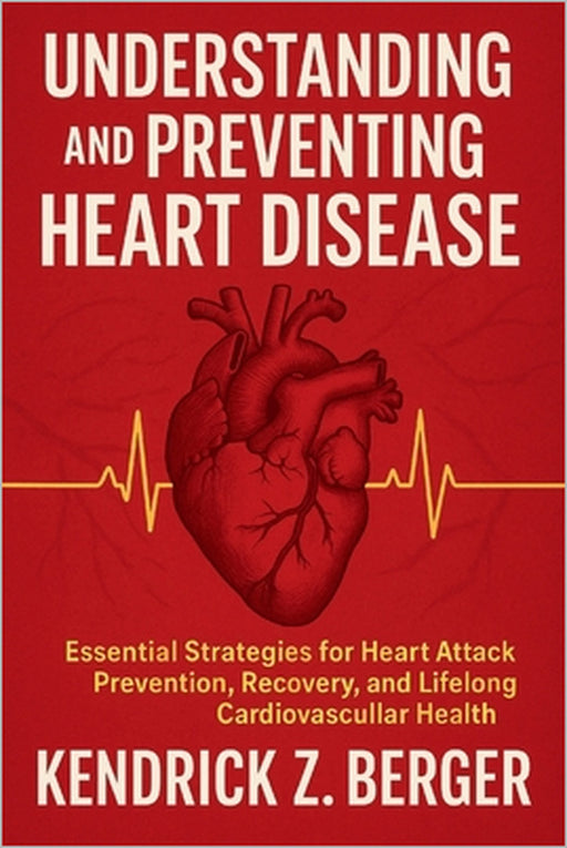 Understanding and Preventing Heart Disease: Essential Strategies for Heart Attack Prevention, Recovery, and Lifelong Cardiovascular Health by Kendrick Z. Berger