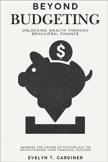 Beyond Budgeting: Unlocking Wealth through Behavioral Finance: Harness the Power of Psychology to Revolutionize Your Financial Success by Gardiner, Evelyn